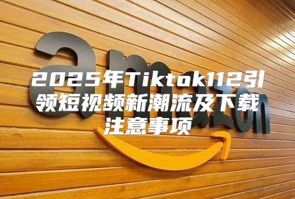 2025年Tiktok112引领短视频新潮流及下载注意事项