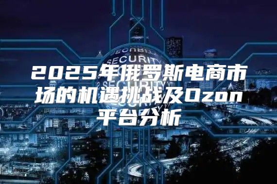 2025年俄罗斯电商市场的机遇挑战及Ozon平台分析