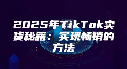 2025年TikTok卖货秘籍：实现畅销的方法