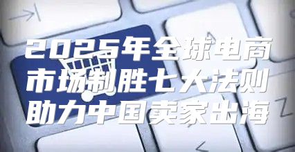 2025年全球电商市场制胜七大法则助力中国卖家出海