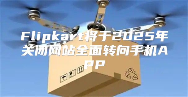 Flipkart将于2025年关闭网站全面转向手机APP