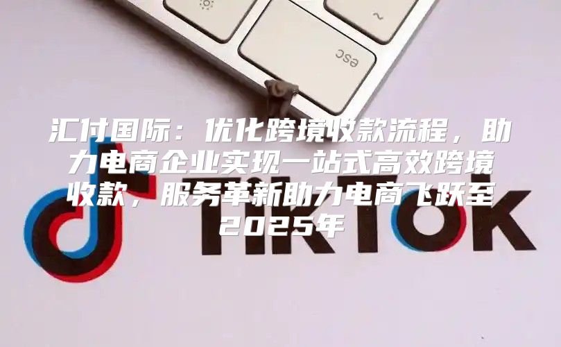 汇付国际：优化跨境收款流程，助力电商企业实现一站式高效跨境收款，服务革新助力电商飞跃至2025年