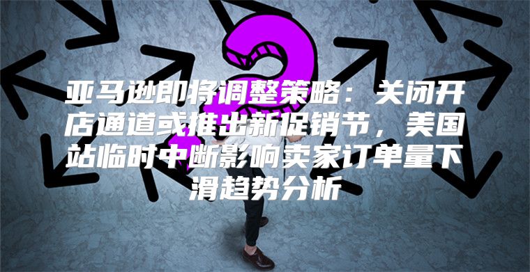 亚马逊即将调整策略：关闭开店通道或推出新促销节，美国站临时中断影响卖家订单量下滑趋势分析