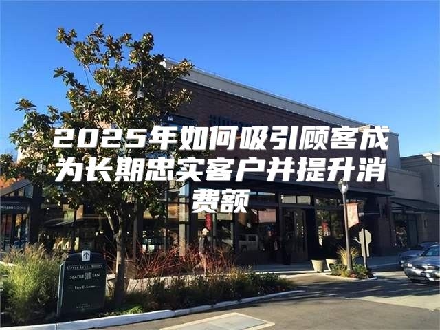 2025年如何吸引顾客成为长期忠实客户并提升消费额