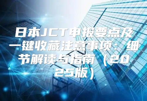 日本JCT申报要点及一键收藏注意事项：细节解读与指南2025版