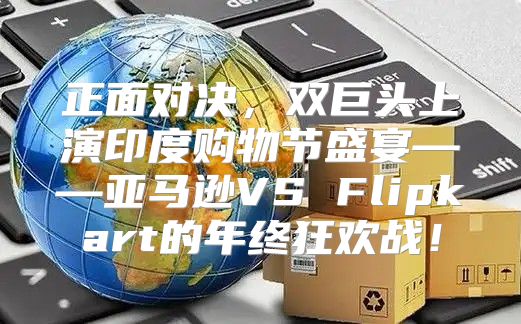 正面对决，双巨头上演印度购物节盛宴——亚马逊VS Flipkart的年终狂欢战！