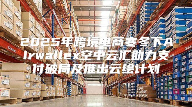 2025年跨境电商寒冬下Airwallex空中云汇助力支付破局及推出云绘计划