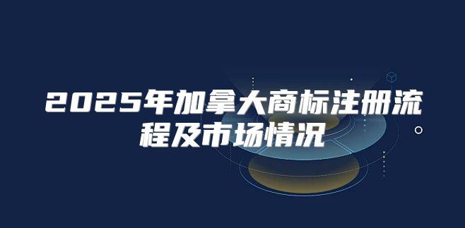 2025年加拿大商标注册流程及市场情况