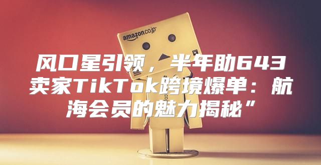 风口星引领，半年助643卖家TikTok跨境爆单：航海会员的魅力揭秘”