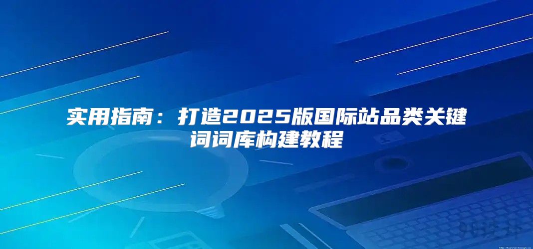 实用指南：打造2025版国际站品类关键词词库构建教程