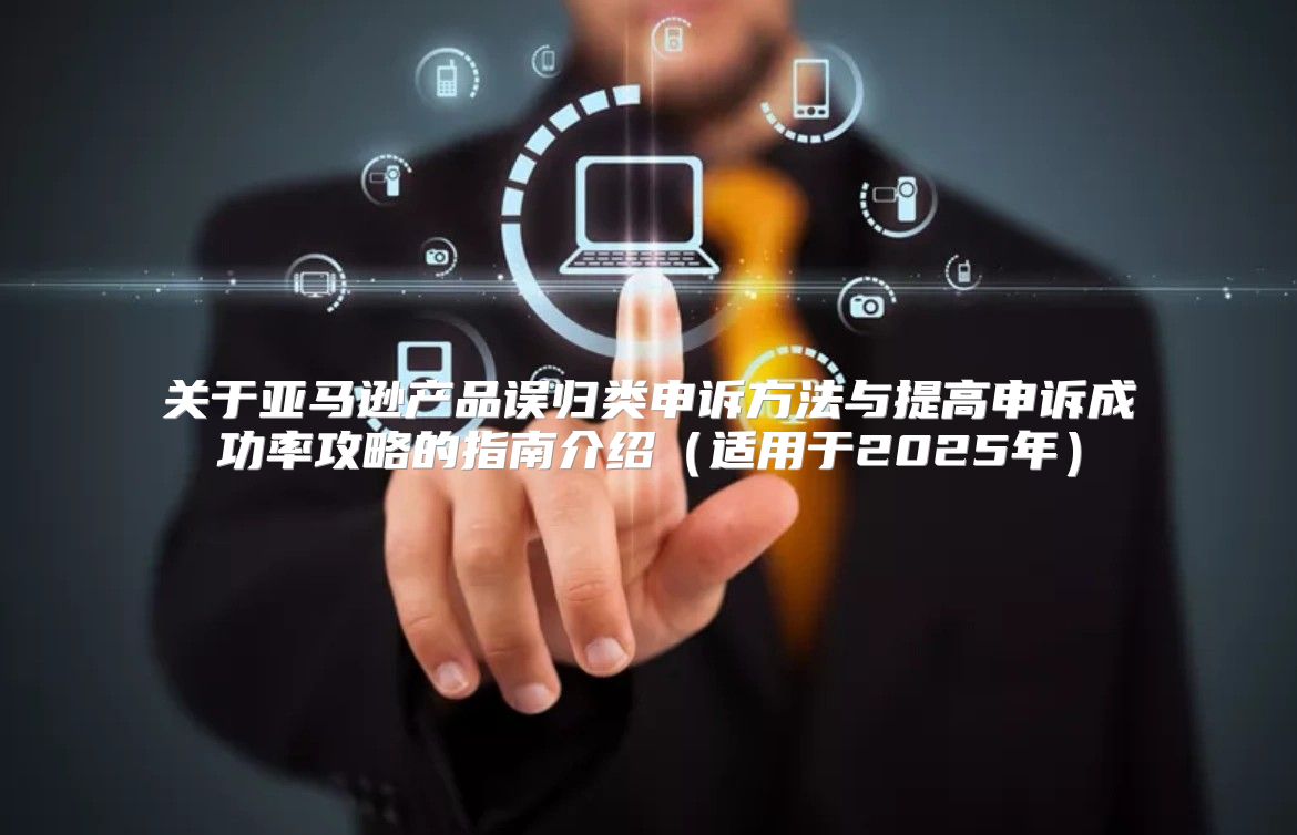 关于亚马逊产品误归类申诉方法与提高申诉成功率攻略的指南介绍适用于2025年