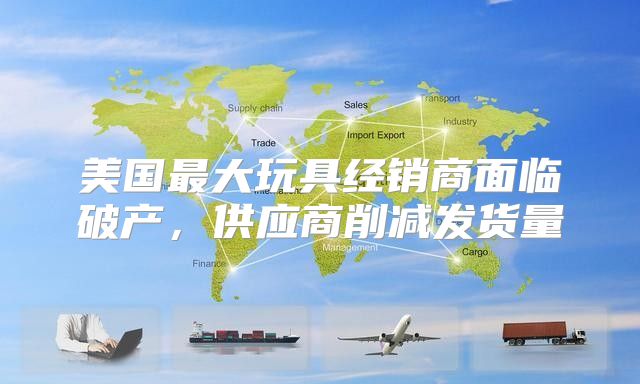美国最大玩具经销商面临破产，供应商削减发货量