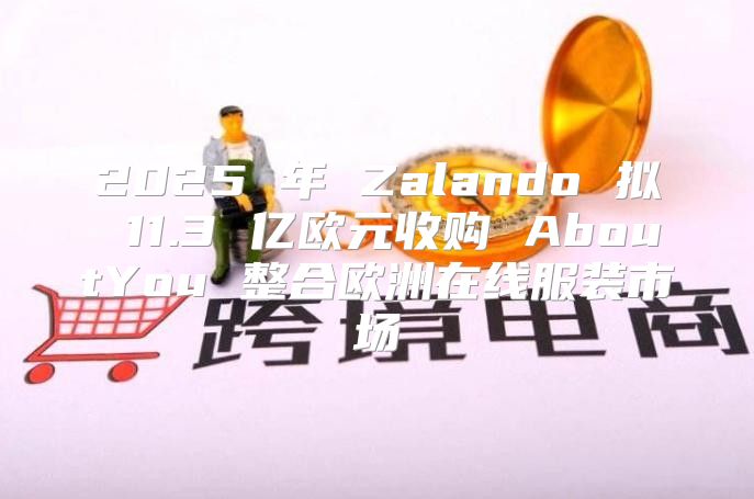 2025 年 Zalando 拟 11.3 亿欧元收购 AboutYou 整合欧洲在线服装市场