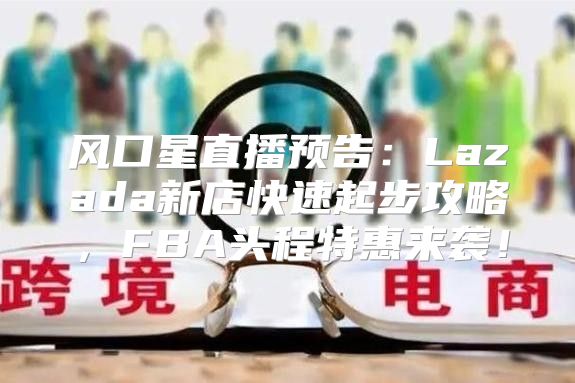 风口星直播预告：Lazada新店快速起步攻略，FBA头程特惠来袭！