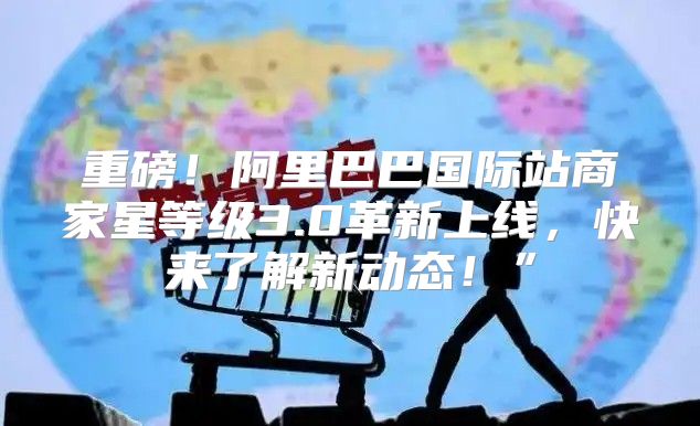 重磅！阿里巴巴国际站商家星等级3.0革新上线，快来了解新动态！”