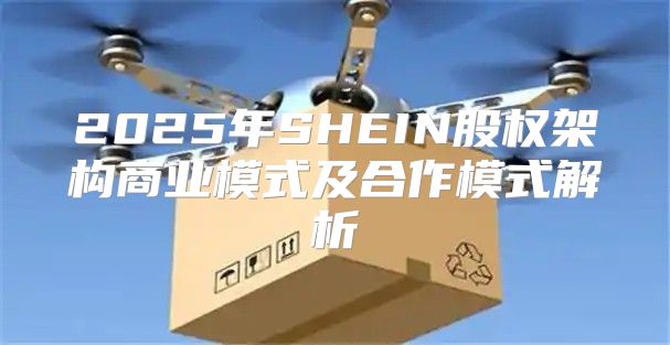 2025年SHEIN股权架构商业模式及合作模式解析