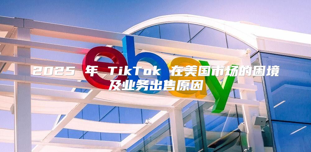 2025 年 TikTok 在美国市场的困境及业务出售原因