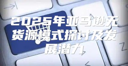 2025年亚马逊无货源模式探讨及发展潜力