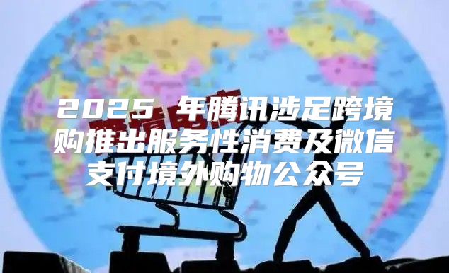 2025 年腾讯涉足跨境购推出服务性消费及微信支付境外购物公众号