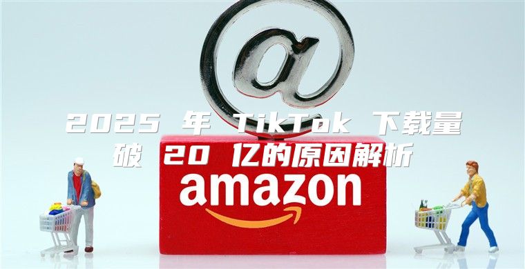2025 年 TikTok 下载量破 20 亿的原因解析