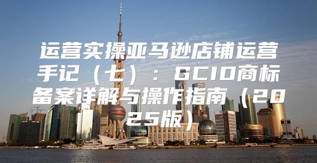 运营实操亚马逊店铺运营手记七：GCID商标备案详解与操作指南2025版