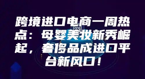 跨境进口电商一周热点：母婴美妆新秀崛起，奢侈品成进口平台新风口！