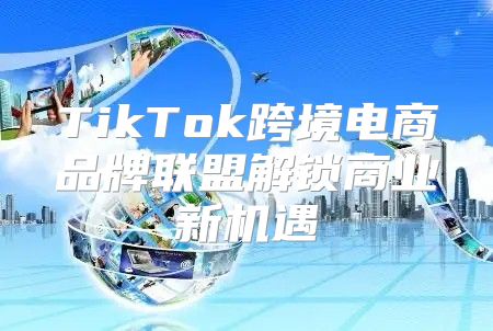 TikTok跨境电商品牌联盟解锁商业新机遇
