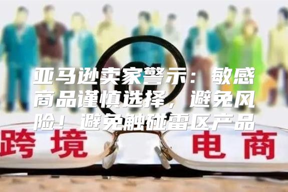 亚马逊卖家警示：敏感商品谨慎选择，避免风险！避免触碰雷区产品