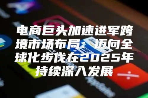电商巨头加速进军跨境市场布局：迈向全球化步伐在2025年持续深入发展