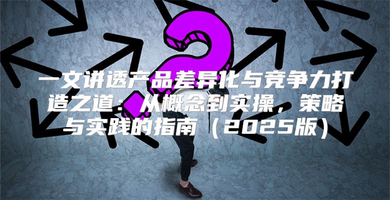 一文讲透产品差异化与竞争力打造之道：从概念到实操，策略与实践的指南2025版