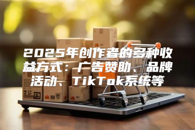 2025年创作者的多种收益方式：广告赞助、品牌活动、TikTok系统等