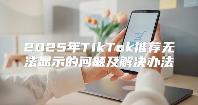 2025年TikTok推荐无法显示的问题及解决办法