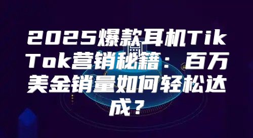 2025爆款耳机TikTok营销秘籍：百万美金销量如何轻松达成？