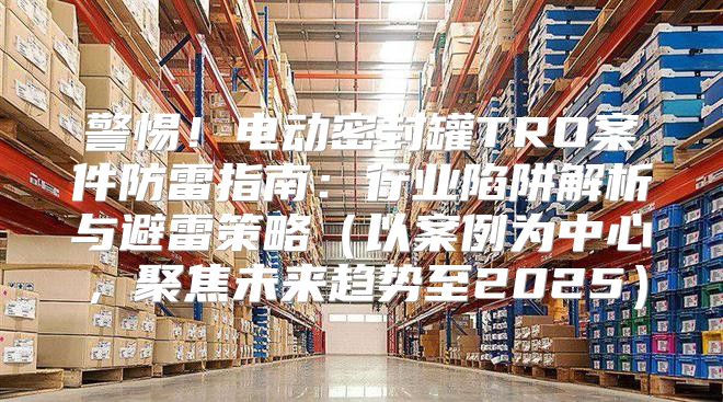 警惕！电动密封罐TRO案件防雷指南：行业陷阱解析与避雷策略以案例为中心，聚焦未来趋势至2025