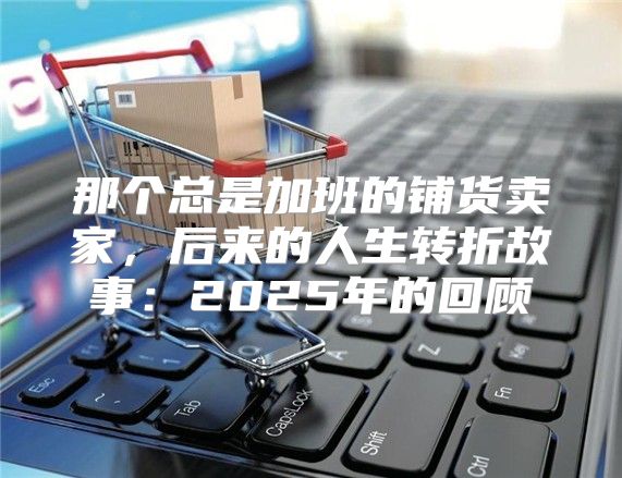 那个总是加班的铺货卖家，后来的人生转折故事：2025年的回顾