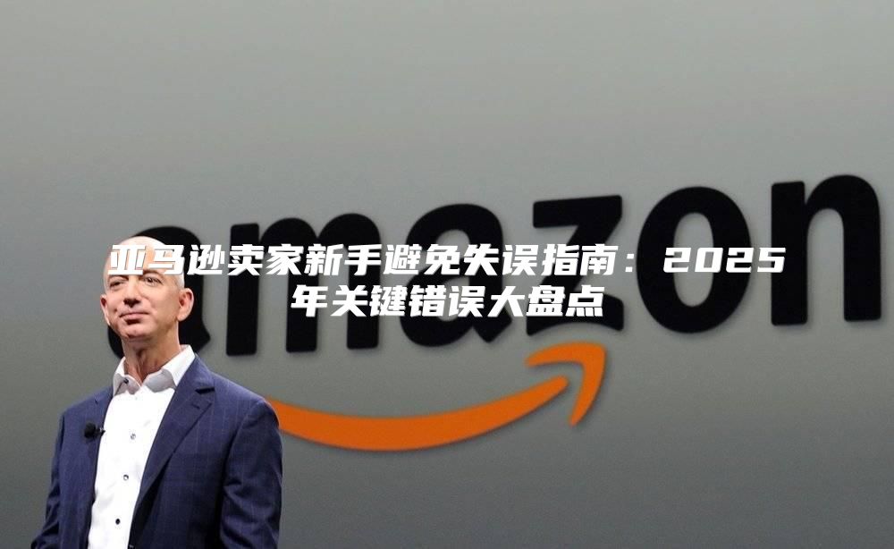 亚马逊卖家新手避免失误指南：2025年关键错误大盘点