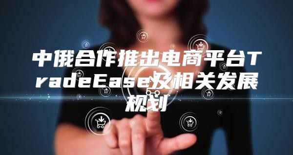 中俄合作推出电商平台TradeEase及相关发展规划