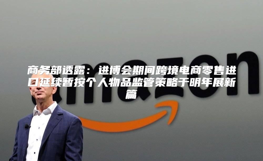 商务部透露：进博会期间跨境电商零售进口延续暂按个人物品监管策略于明年展新篇