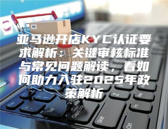亚马逊开店KYC认证要求解析：关键审核标准与常见问题解读，看如何助力入驻2025年政策解析