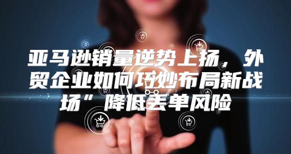亚马逊销量逆势上扬，外贸企业如何巧妙布局新战场”降低丢单风险