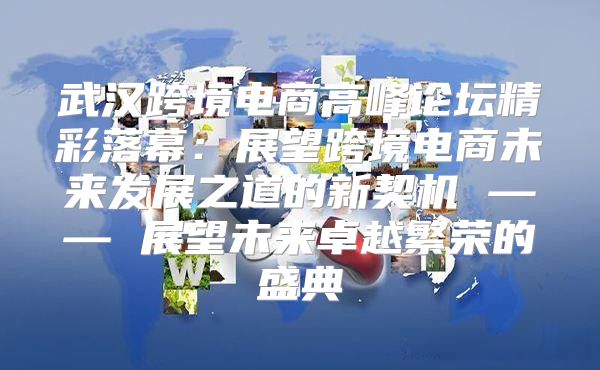 武汉跨境电商高峰论坛精彩落幕：展望跨境电商未来发展之道的新契机 —— 展望未来卓越繁荣的盛典