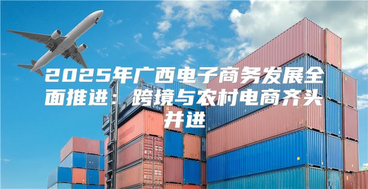 2025年广西电子商务发展全面推进：跨境与农村电商齐头并进