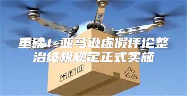 重磅！亚马逊虚假评论整治终极规定正式实施