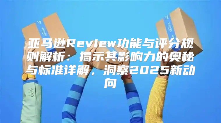 亚马逊Review功能与评分规则解析：揭示其影响力的奥秘与标准详解，洞察2025新动向