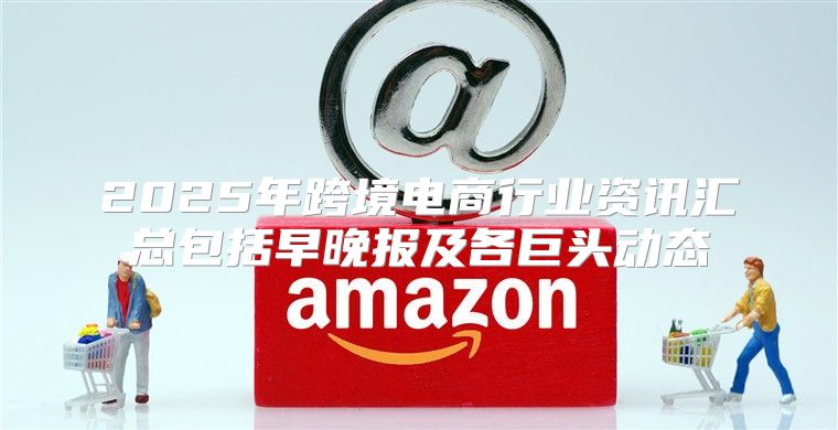 2025年跨境电商行业资讯汇总包括早晚报及各巨头动态