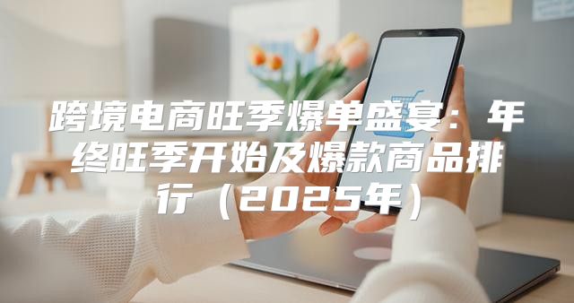 跨境电商旺季爆单盛宴：年终旺季开始及爆款商品排行2025年