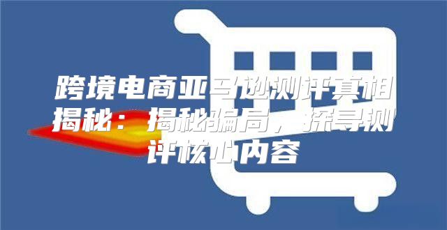 跨境电商亚马逊测评真相揭秘：揭秘骗局，探寻测评核心内容