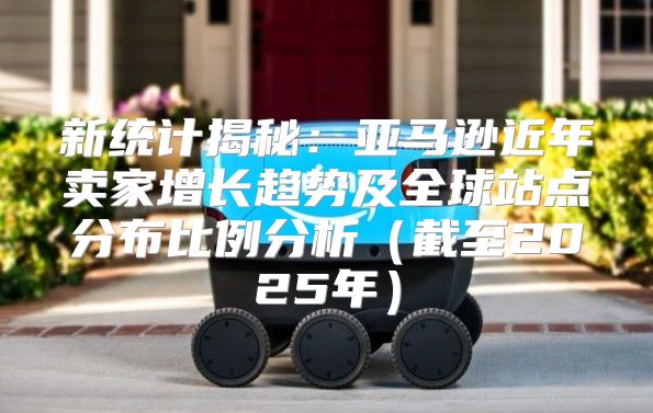 新统计揭秘：亚马逊近年卖家增长趋势及全球站点分布比例分析截至2025年