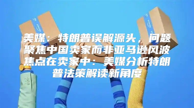 美媒：特朗普误解源头，问题聚焦中国卖家而非亚马逊风波焦点在卖家中：美媒分析特朗普法策解读新角度