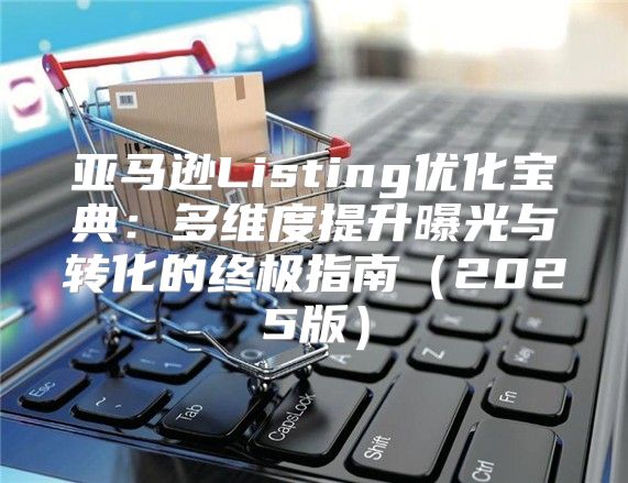 亚马逊Listing优化宝典：多维度提升曝光与转化的终极指南2025版